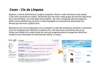 Cases – Cia da Limpeza
Objetivo: o cliente administrava a própria campanha. Porém a verba terminava muito rápido
E não tinha conversão em vendas. Verificamos que não tinha criado grupos de anúncios específicos
Para cada atividade, não tinha dado lances padrão, não tinha configurado palavras negativas,
Dentre outros detalhes que levavam a verba empregada ser praticamente descartada com
Pessoas que não eram o público alvo.

Realizamos uma nova configuração com a campanha a cada mês analisamos relatórios e colocamos
Funis de navegação para identificar o público alvo, com isso houve crescimento não só em
Visitas mas também em vendas tendo em vista que progressivamente conseguimos identificar
O público alvo interessado em efetivamente realizar a compra.
 