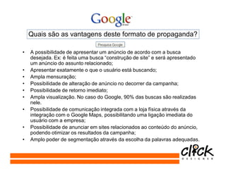 Quais são as vantagens deste formato de propaganda?

•   A possibilidade de apresentar um anúncio de acordo com a busca
    desejada. Ex: é feita uma busca “construção de site” e será apresentado
    um anúncio do assunto relacionado;
•   Apresentar exatamente o que o usuário está buscando;
•   Ampla mensuração;
•   Possibilidade de alteração de anúncio no decorrer da campanha;
•   Possibilidade de retorno imediato;
•   Ampla visualização. No caso do Google, 90% das buscas são realizadas
    nele.
•   Possibilidade de comunicação integrada com a loja física através da
    integração com o Google Maps, possibilitando uma ligação imediata do
    usuário com a empresa;
•   Possibilidade de anunciar em sites relacionados ao conteúdo do anúncio,
    podendo otimizar os resultados da campanha;
•   Amplo poder de segmentação através da escolha da palavras adequadas.
 