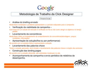Metodologia de Trabalho da Click Designer

•   Análise do briefing enviado
Nesta fase é analisado o problema apresentado e o período estipulado para a campanha.
•   Verificação da viabilidade da campanha –
Com base em um estudo de mercado é verificado se há ou não como atingir os objetivos no tempo
   pedido.
•   Levantamento da concorrência
Nesta fase é feito um levantamento do comportamento da concorrência(abordagem, preços,
    condições, informação).
•   Apresentação da solução(fixa ou por performance)
De acordo com os estudos feitos é apresentada a solução.
•   Levantamento das palavras chave
Tendo a solução aprovada, será iniciado o levantamento das palavras chave e criação dos anúncios.
•   Construção das landing pages
De acordo com a solução oferecida, são solicitadas mudanças no site.
•   Acompanhamento da campanha e envio periódico de relatórios de
    desempenho.
 