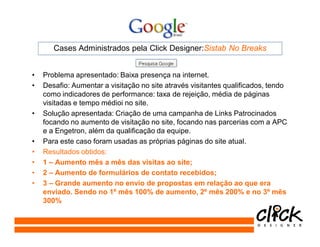 Cases Administrados pela Click Designer:Sistab No Breaks


•   Problema apresentado: Baixa presença na internet.
•   Desafio: Aumentar a visitação no site através visitantes qualificados, tendo
    como indicadores de performance: taxa de rejeição, média de páginas
    visitadas e tempo médioi no site.
•   Solução apresentada: Criação de uma campanha de Links Patrocinados
    focando no aumento de visitação no site, focando nas parcerias com a APC
    e a Engetron, além da qualificação da equipe.
•   Para este caso foram usadas as próprias páginas do site atual.
•   Resultados obtidos:
•   1 – Aumento mês a mês das visitas ao site;
•   2 – Aumento de formulários de contato recebidos;
•   3 – Grande aumento no envio de propostas em relação ao que era
    enviado. Sendo no 1º mês 100% de aumento, 2º mês 200% e no 3º mês
    300%
 
