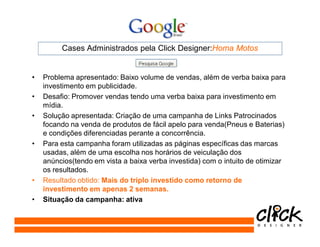 Cases Administrados pela Click Designer:Homa Motos


•   Problema apresentado: Baixo volume de vendas, além de verba baixa para
    investimento em publicidade.
•   Desafio: Promover vendas tendo uma verba baixa para investimento em
    mídia.
•   Solução apresentada: Criação de uma campanha de Links Patrocinados
    focando na venda de produtos de fácil apelo para venda(Pneus e Baterias)
    e condições diferenciadas perante a concorrência.
•   Para esta campanha foram utilizadas as páginas específicas das marcas
    usadas, além de uma escolha nos horários de veiculação dos
    anúncios(tendo em vista a baixa verba investida) com o intuito de otimizar
    os resultados.
•   Resultado obtido: Mais do triplo investido como retorno de
    investimento em apenas 2 semanas.
•   Situação da campanha: ativa
 