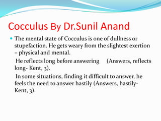 CocculusByDr.SunilAnand The mental state of Cocculus is one of dullness or stupefaction. He gets weary from the slightest exertion – physical and mental. He reflects long before answering     (Answers, reflects long- Kent, 3). In some situations, finding it difficult to answer, he feels the need to answer hastily (Answers, hastily- Kent, 3). 