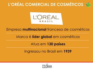 L’ORÉAL COMERCIAL DE COSMÉTICOS

Empresa multinacional francesa de cosméticos
Marca é líder global em cosméticos
Atua em 130 países
Ingressou no Brasil em 1939

 