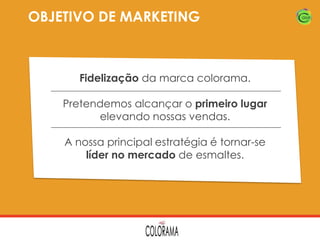 OBJETIVO DE MARKETING

Fidelização da marca colorama.
Pretendemos alcançar o primeiro lugar
elevando nossas vendas.
A nossa principal estratégia é tornar-se
líder no mercado de esmaltes.

 
