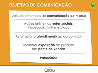 OBJETIVO DE COMUNICAÇÃO
Veicular em meios de comunicação de massa
Ações online nas redes sociais:
Facebook, Twitter e blogs
Reformular o atendimento ao consumidor
Melhorar exposição do produto
nos ponto de vendas
Patrocínios

 