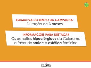 ESTIMATIVA DO TEMPO DA CAMPANHA:

Duração de 3 meses

INFORMAÇÕES PARA DESTACAR

Os esmaltes hipoalérgicos da Colorama
a favor da saúde e estética feminina

 