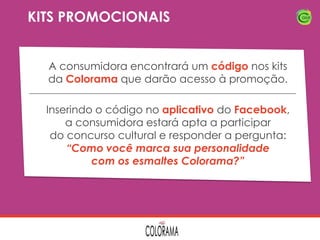 KITS PROMOCIONAIS
A consumidora encontrará um código nos kits
da Colorama que darão acesso à promoção.

Inserindo o código no aplicativo do Facebook,
a consumidora estará apta a participar
do concurso cultural e responder a pergunta:
“Como você marca sua personalidade
com os esmaltes Colorama?”

 