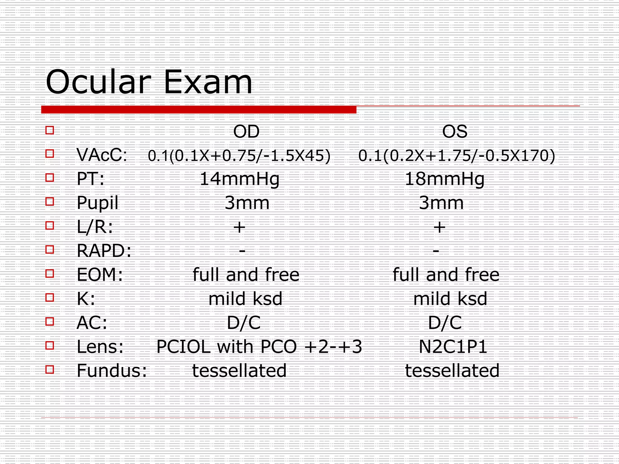 Ocular Exam OD  OS VAcC:  0.1( 0.1X+0.75/-1.5X45)  0.1(0.2X+1.75/-0.5X170) PT:  14mmHg  18mmHg Pupil  3mm  3mm L/R:  +  + RAPD:  -  - EOM:  full and free  full and free K:  mild ksd  mild ksd  AC:  D/C  D/C Lens:  PCIOL with PCO +2-+3  N2C1P1 Fundus:  tessellated  tessellated 