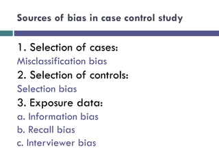 Sources of bias in case control study
1. Selection of cases:
Misclassification bias
2. Selection of controls:
Selection bias
3. Exposure data:
a. Information bias
b. Recall bias
c. Interviewer bias
 