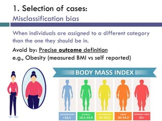1. Selection of cases:
Misclassification bias
When individuals are assigned to a different category
than the one they should be in.
Avoid by: Precise outcome definition
e.g., Obesity (measured BMI vs self reported)
 