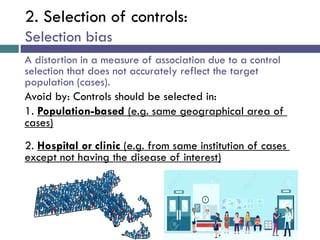 2. Selection of controls:
Selection bias
A distortion in a measure of association due to a control
selection that does not accurately reflect the target
population (cases).
Avoid by: Controls should be selected in:
1. Population-based (e.g. same geographical area of
cases)
2. Hospital or clinic (e.g. from same institution of cases
except not having the disease of interest)
 