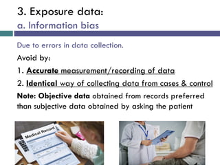 3. Exposure data:
a. Information bias
Due to errors in data collection.
Avoid by:
1. Accurate measurement/recording of data
2. Identical way of collecting data from cases & control
Note: Objective data obtained from records preferred
than subjective data obtained by asking the patient
 