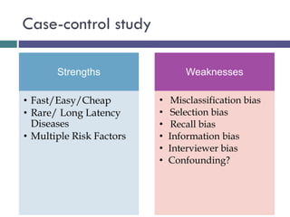 Case-control study
Strengths
• Fast/Easy/Cheap
• Rare/ Long Latency
Diseases
• Multiple Risk Factors
Weaknesses
• Misclassification bias
• Selection bias
• Recall bias
• Information bias
• Interviewer bias
• Confounding?
 