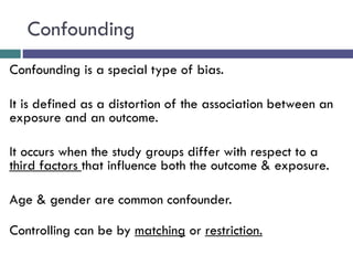 Confounding
Confounding is a special type of bias.
It is defined as a distortion of the association between an
exposure and an outcome.
It occurs when the study groups differ with respect to a
third factors that influence both the outcome & exposure.
Age & gender are common confounder.
Controlling can be by matching or restriction.
 