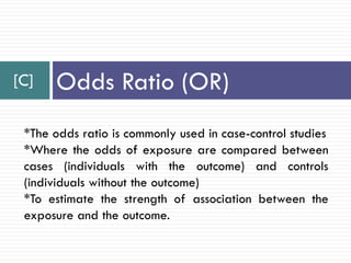 [C] Odds Ratio (OR)
*The odds ratio is commonly used in case-control studies
*Where the odds of exposure are compared between
cases (individuals with the outcome) and controls
(individuals without the outcome)
*To estimate the strength of association between the
exposure and the outcome.
 