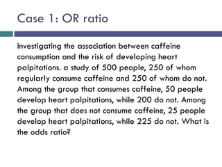 Case 1: OR ratio
Investigating the association between caffeine
consumption and the risk of developing heart
palpitations. a study of 500 people, 250 of whom
regularly consume caffeine and 250 of whom do not.
Among the group that consumes caffeine, 50 people
develop heart palpitations, while 200 do not. Among
the group that does not consume caffeine, 25 people
develop heart palpitations, while 225 do not. What is
the odds ratio?
 