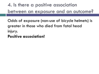 4. Is there a positive association
between an exposure and an outcome?
Odds of exposure (non-use of bicycle helmets) is
greater in those who died from fatal head
injury.
Positive association!
 