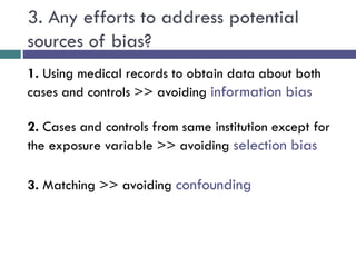 3. Any efforts to address potential
sources of bias?
1. Using medical records to obtain data about both
cases and controls >> avoiding information bias
2. Cases and controls from same institution except for
the exposure variable >> avoiding selection bias
3. Matching >> avoiding confounding
 