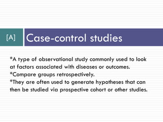 [A] Case-control studies
*A type of observational study commonly used to look
at factors associated with diseases or outcomes.
*Compare groups retrospectively.
*They are often used to generate hypotheses that can
then be studied via prospective cohort or other studies.
 