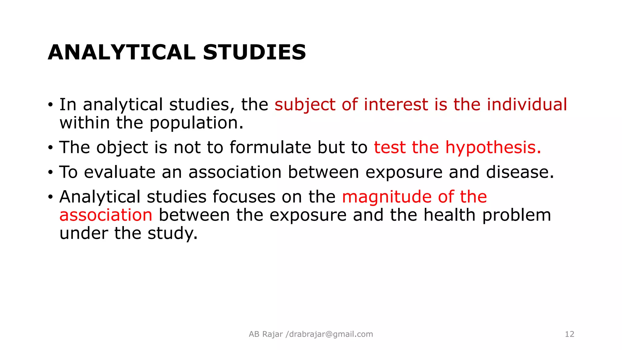 ANALYTICAL STUDIES
• In analytical studies, the subject of interest is the individual
within the population.
• The object is not to formulate but to test the hypothesis.
• To evaluate an association between exposure and disease.
• Analytical studies focuses on the magnitude of the
association between the exposure and the health problem
under the study.
AB Rajar /drabrajar@gmail.com 12
 