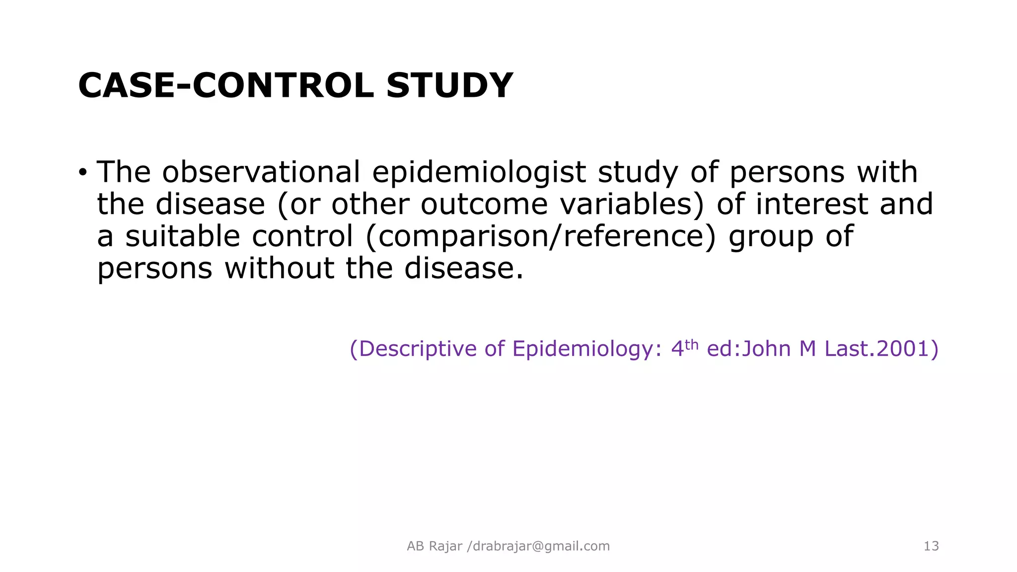 CASE-CONTROL STUDY
• The observational epidemiologist study of persons with
the disease (or other outcome variables) of interest and
a suitable control (comparison/reference) group of
persons without the disease.
(Descriptive of Epidemiology: 4th ed:John M Last.2001)
AB Rajar /drabrajar@gmail.com 13
 
