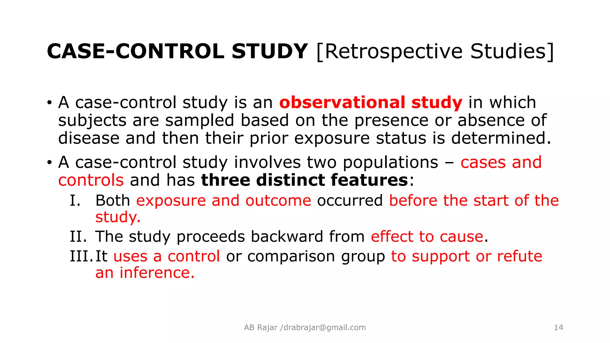 CASE-CONTROL STUDY [Retrospective Studies]
• A case-control study is an observational study in which
subjects are sampled based on the presence or absence of
disease and then their prior exposure status is determined.
• A case-control study involves two populations – cases and
controls and has three distinct features:
I. Both exposure and outcome occurred before the start of the
study.
II. The study proceeds backward from effect to cause.
III.It uses a control or comparison group to support or refute
an inference.
AB Rajar /drabrajar@gmail.com 14
 
