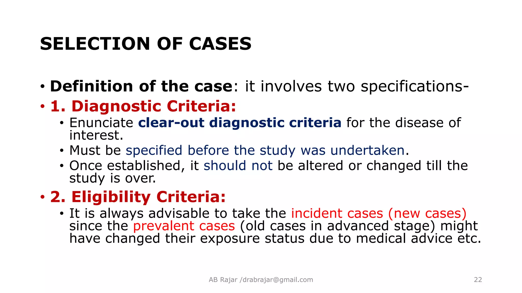 SELECTION OF CASES
• Definition of the case: it involves two specifications-
• 1. Diagnostic Criteria:
• Enunciate clear-out diagnostic criteria for the disease of
interest.
• Must be specified before the study was undertaken.
• Once established, it should not be altered or changed till the
study is over.
• 2. Eligibility Criteria:
• It is always advisable to take the incident cases (new cases)
since the prevalent cases (old cases in advanced stage) might
have changed their exposure status due to medical advice etc.
AB Rajar /drabrajar@gmail.com 22
 