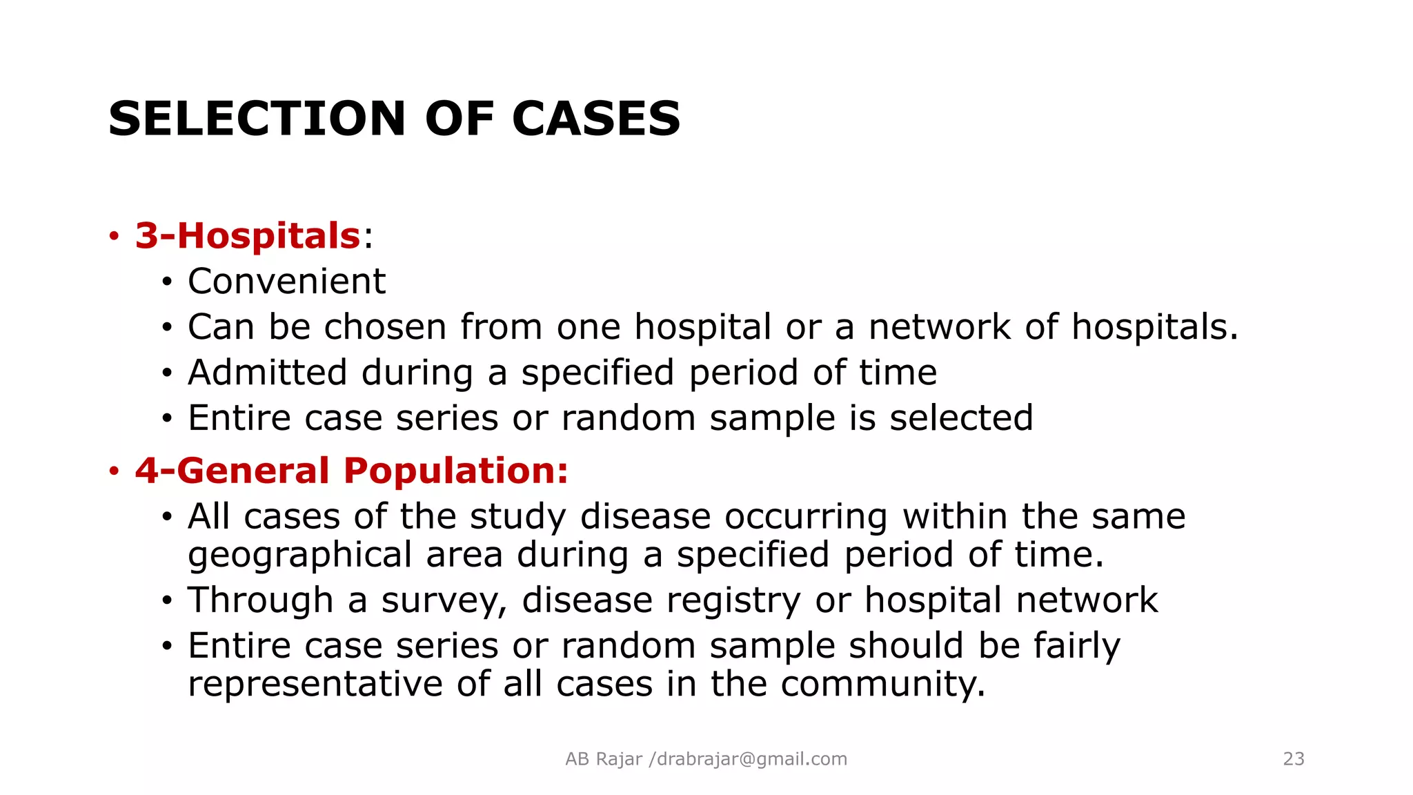 SELECTION OF CASES
• 3-Hospitals:
• Convenient
• Can be chosen from one hospital or a network of hospitals.
• Admitted during a specified period of time
• Entire case series or random sample is selected
• 4-General Population:
• All cases of the study disease occurring within the same
geographical area during a specified period of time.
• Through a survey, disease registry or hospital network
• Entire case series or random sample should be fairly
representative of all cases in the community.
AB Rajar /drabrajar@gmail.com 23
 