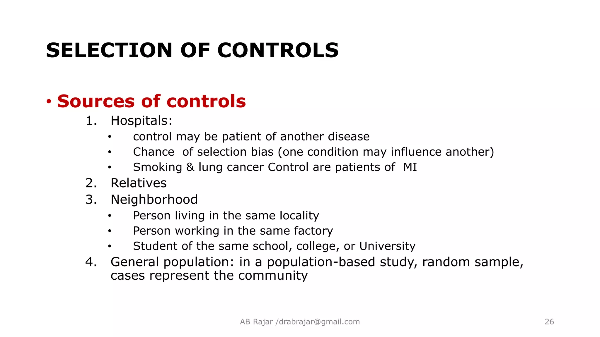 SELECTION OF CONTROLS
• Sources of controls
1. Hospitals:
• control may be patient of another disease
• Chance of selection bias (one condition may influence another)
• Smoking & lung cancer Control are patients of MI
2. Relatives
3. Neighborhood
• Person living in the same locality
• Person working in the same factory
• Student of the same school, college, or University
4. General population: in a population-based study, random sample,
cases represent the community
AB Rajar /drabrajar@gmail.com 26
 