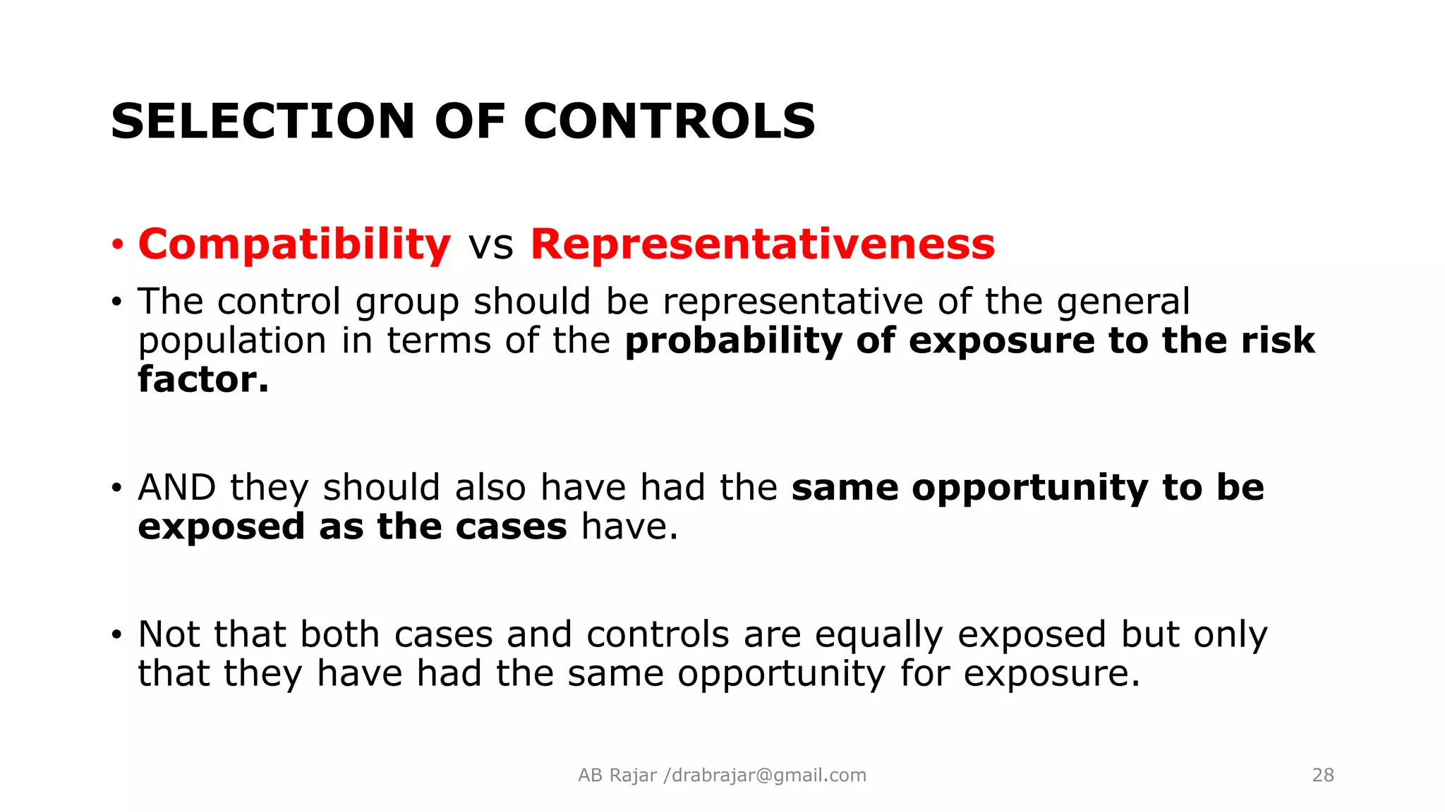 SELECTION OF CONTROLS
• Compatibility vs Representativeness
• The control group should be representative of the general
population in terms of the probability of exposure to the risk
factor.
• AND they should also have had the same opportunity to be
exposed as the cases have.
• Not that both cases and controls are equally exposed but only
that they have had the same opportunity for exposure.
AB Rajar /drabrajar@gmail.com 28
 