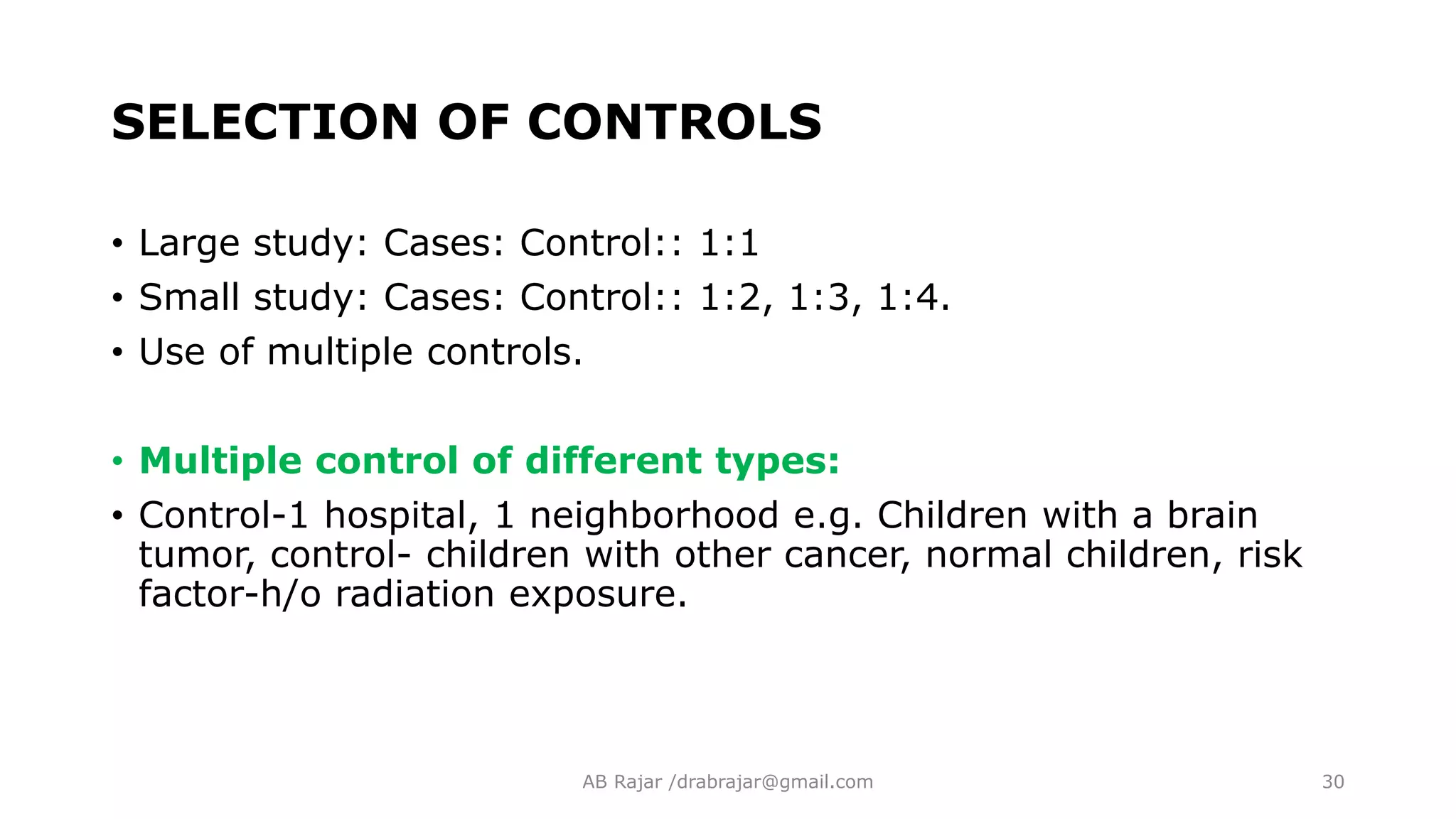 SELECTION OF CONTROLS
• Large study: Cases: Control:: 1:1
• Small study: Cases: Control:: 1:2, 1:3, 1:4.
• Use of multiple controls.
• Multiple control of different types:
• Control-1 hospital, 1 neighborhood e.g. Children with a brain
tumor, control- children with other cancer, normal children, risk
factor-h/o radiation exposure.
AB Rajar /drabrajar@gmail.com 30
 