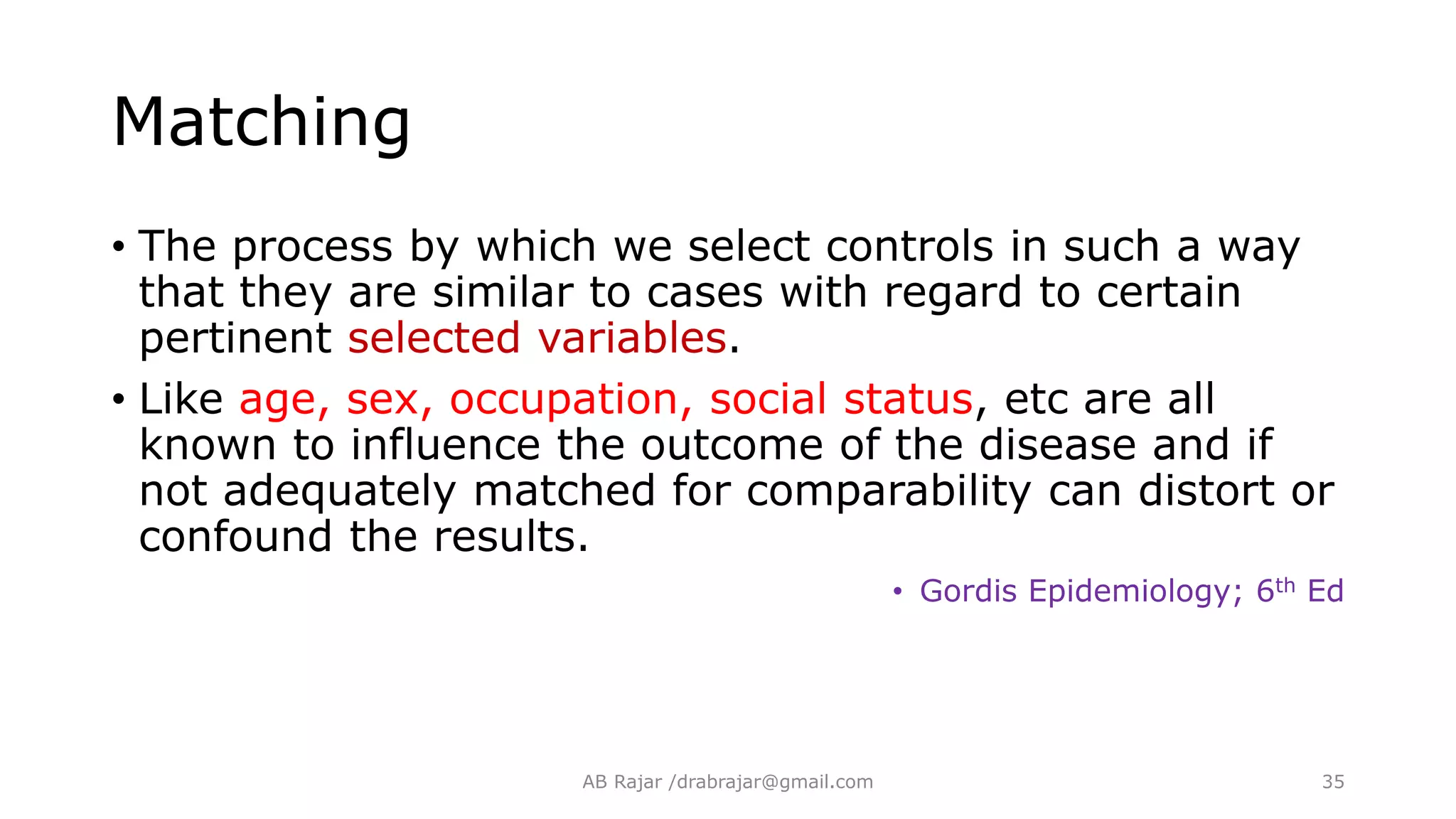 Matching
• The process by which we select controls in such a way
that they are similar to cases with regard to certain
pertinent selected variables.
• Like age, sex, occupation, social status, etc are all
known to influence the outcome of the disease and if
not adequately matched for comparability can distort or
confound the results.
• Gordis Epidemiology; 6th Ed
AB Rajar /drabrajar@gmail.com 35
 