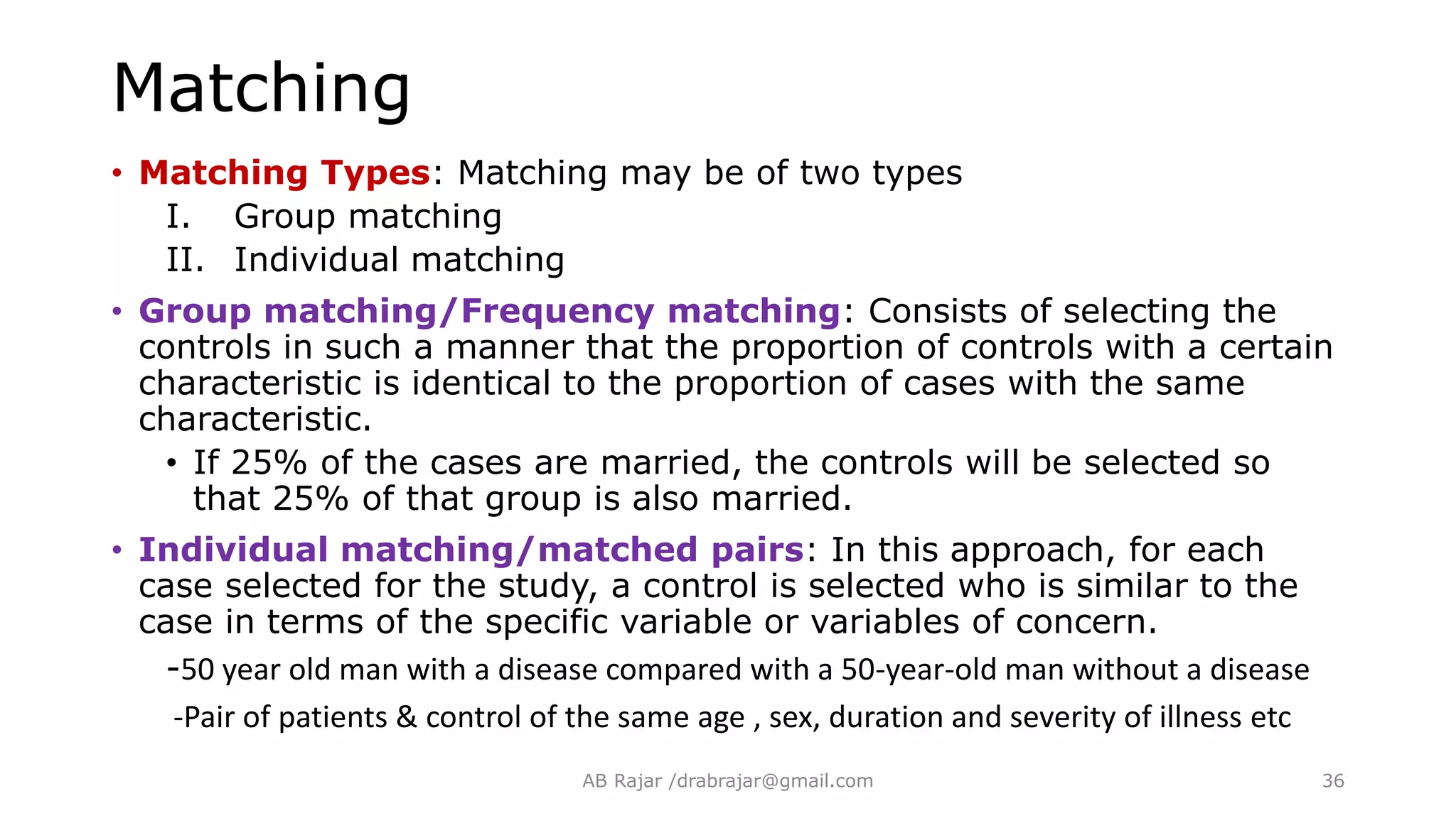 Matching
• Matching Types: Matching may be of two types
I. Group matching
II. Individual matching
• Group matching/Frequency matching: Consists of selecting the
controls in such a manner that the proportion of controls with a certain
characteristic is identical to the proportion of cases with the same
characteristic.
• If 25% of the cases are married, the controls will be selected so
that 25% of that group is also married.
• Individual matching/matched pairs: In this approach, for each
case selected for the study, a control is selected who is similar to the
case in terms of the specific variable or variables of concern.
-50 year old man with a disease compared with a 50-year-old man without a disease
-Pair of patients & control of the same age , sex, duration and severity of illness etc
AB Rajar /drabrajar@gmail.com 36
 