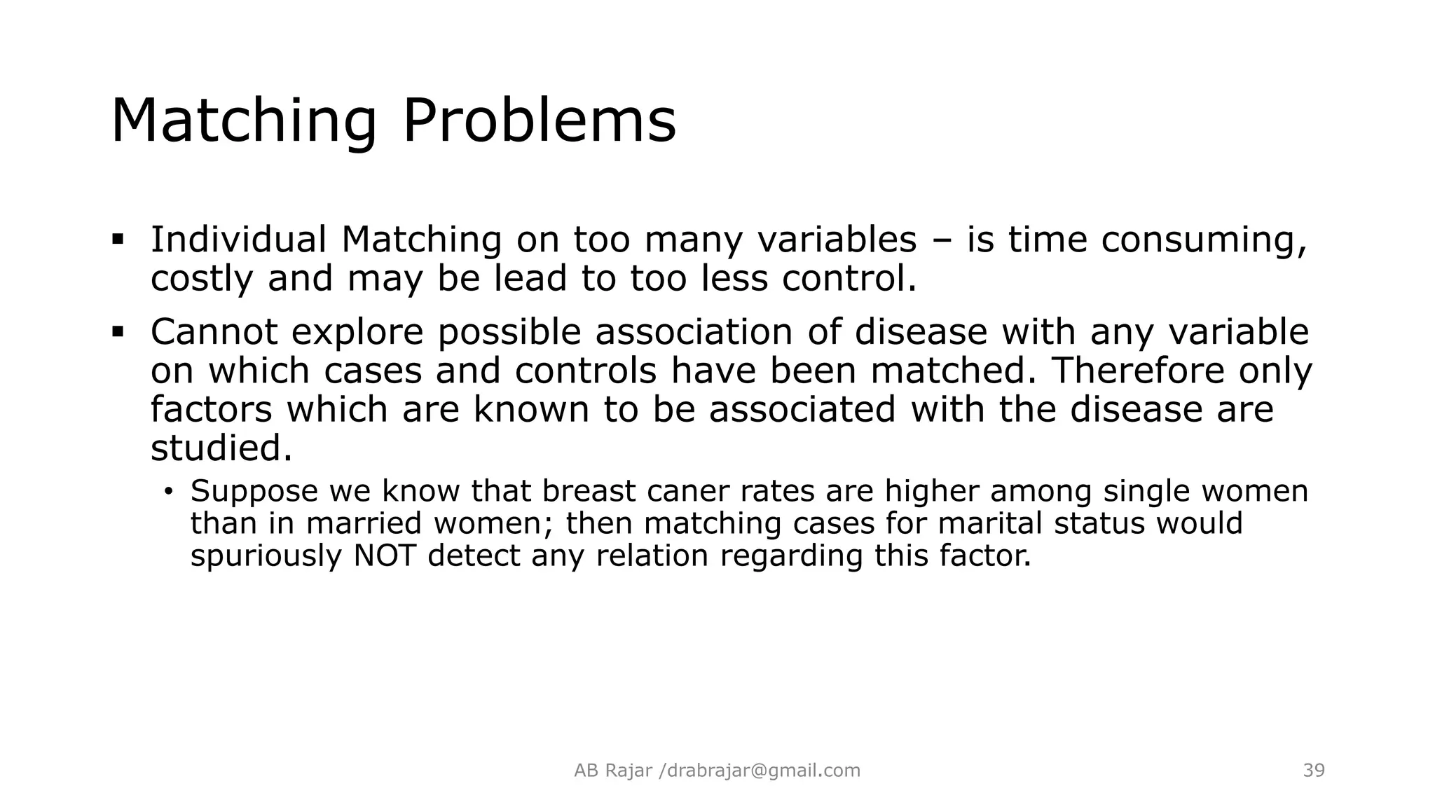 Matching Problems
 Individual Matching on too many variables – is time consuming,
costly and may be lead to too less control.
 Cannot explore possible association of disease with any variable
on which cases and controls have been matched. Therefore only
factors which are known to be associated with the disease are
studied.
• Suppose we know that breast caner rates are higher among single women
than in married women; then matching cases for marital status would
spuriously NOT detect any relation regarding this factor.
AB Rajar /drabrajar@gmail.com 39
 