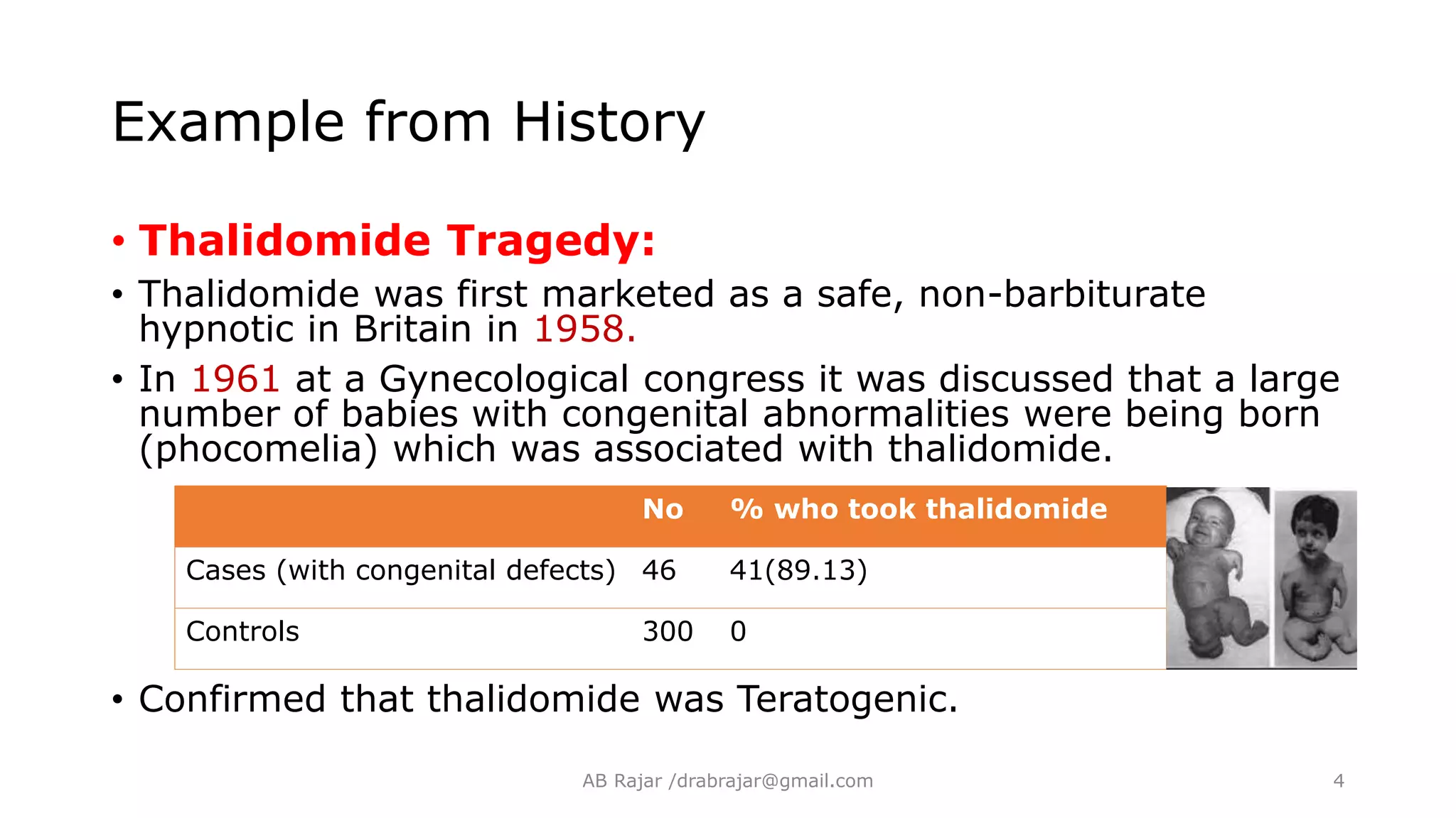 Example from History
• Thalidomide Tragedy:
• Thalidomide was first marketed as a safe, non-barbiturate
hypnotic in Britain in 1958.
• In 1961 at a Gynecological congress it was discussed that a large
number of babies with congenital abnormalities were being born
(phocomelia) which was associated with thalidomide.
• Confirmed that thalidomide was Teratogenic.
No % who took thalidomide
Cases (with congenital defects) 46 41(89.13)
Controls 300 0
AB Rajar /drabrajar@gmail.com 4
 