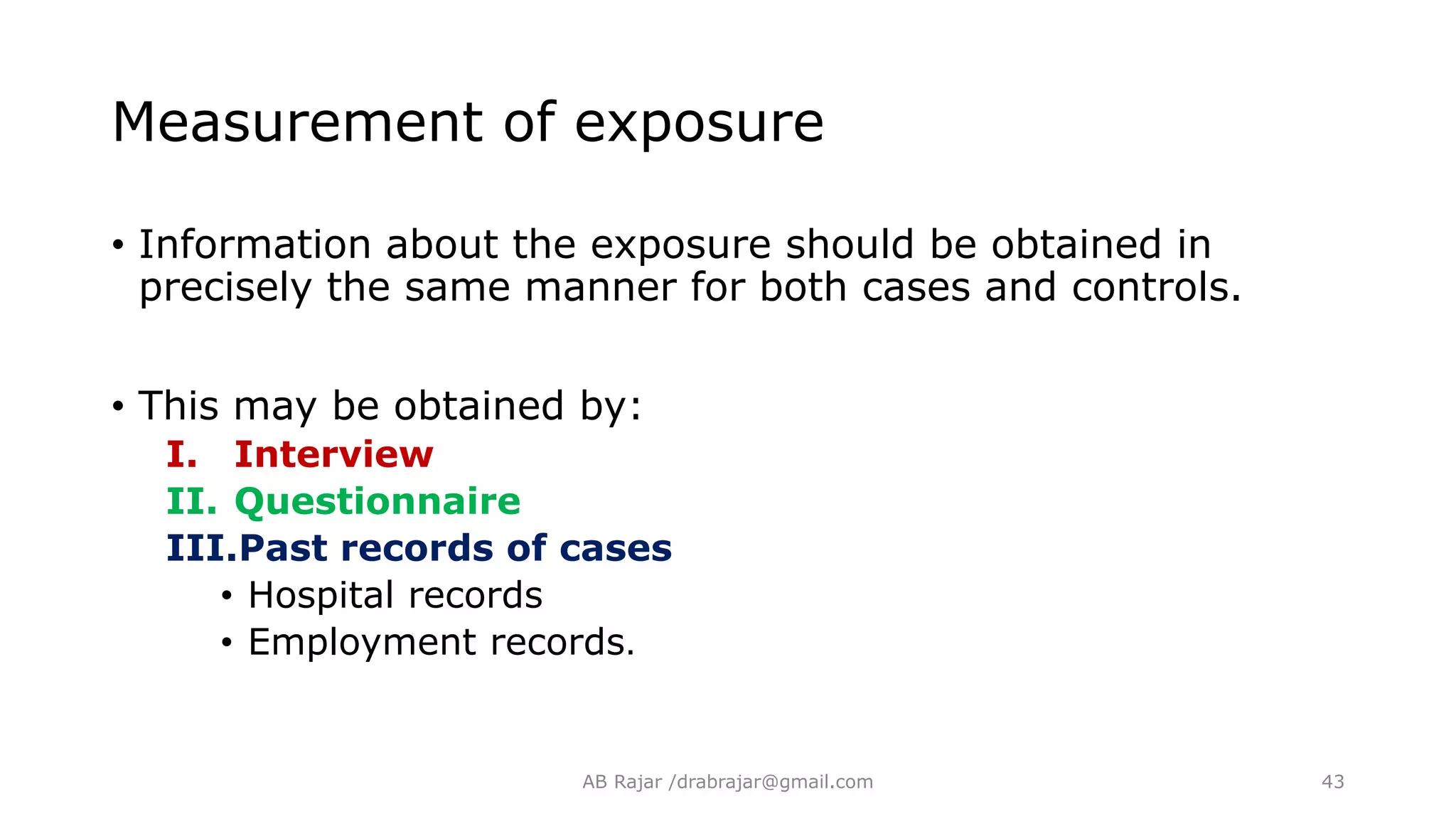 • Information about the exposure should be obtained in
precisely the same manner for both cases and controls.
• This may be obtained by:
I. Interview
II. Questionnaire
III.Past records of cases
• Hospital records
• Employment records.
Measurement of exposure
AB Rajar /drabrajar@gmail.com 43
 