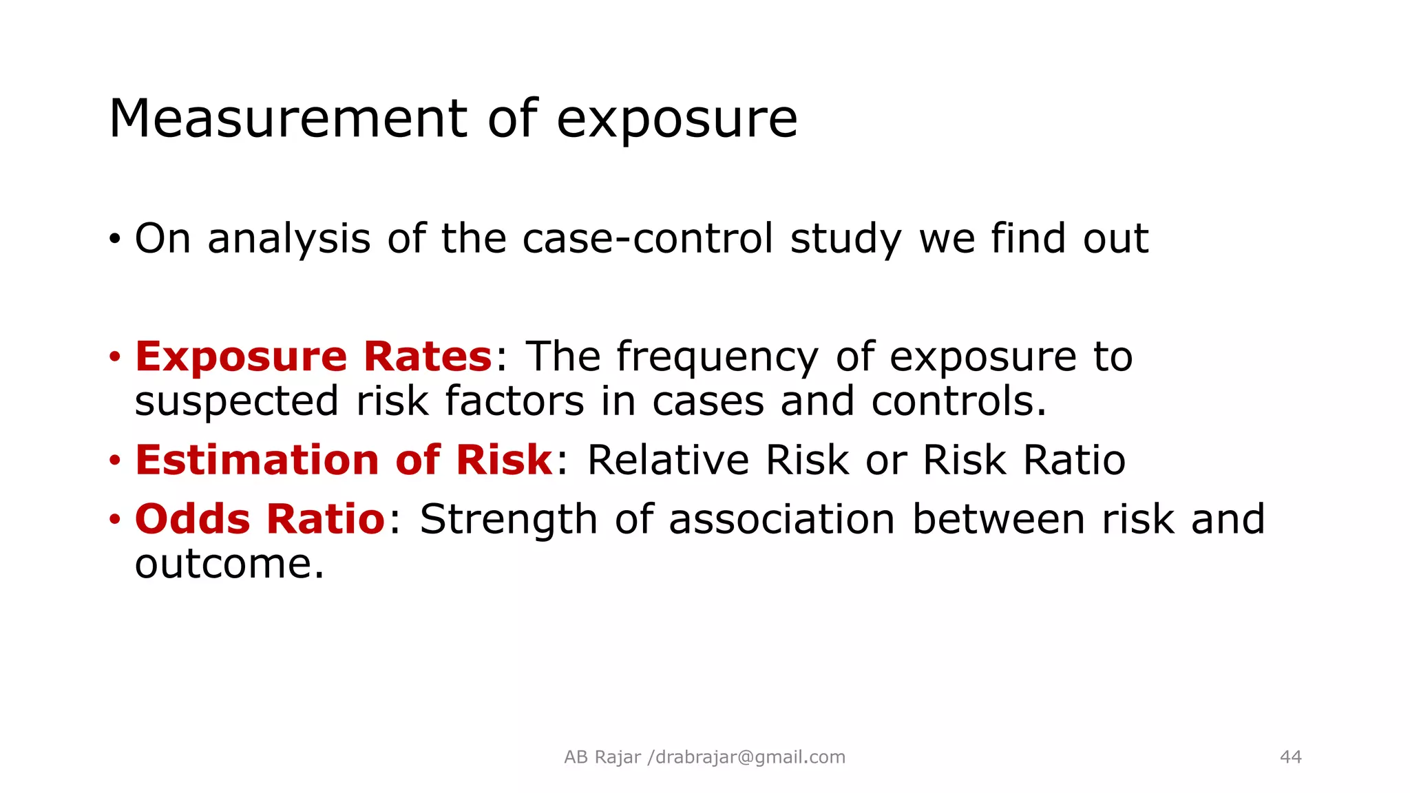 • On analysis of the case-control study we find out
• Exposure Rates: The frequency of exposure to
suspected risk factors in cases and controls.
• Estimation of Risk: Relative Risk or Risk Ratio
• Odds Ratio: Strength of association between risk and
outcome.
Measurement of exposure
AB Rajar /drabrajar@gmail.com 44
 