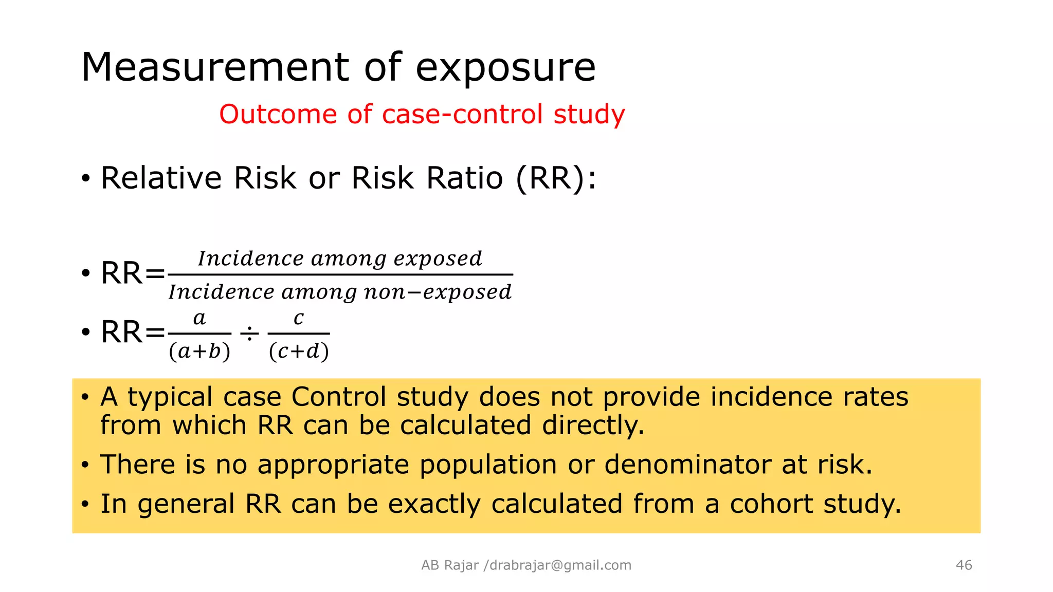 • Relative Risk or Risk Ratio (RR):
• RR=
𝐼𝑛𝑐𝑖𝑑𝑒𝑛𝑐𝑒 𝑎𝑚𝑜𝑛𝑔 𝑒𝑥𝑝𝑜𝑠𝑒𝑑
𝐼𝑛𝑐𝑖𝑑𝑒𝑛𝑐𝑒 𝑎𝑚𝑜𝑛𝑔 𝑛𝑜𝑛−𝑒𝑥𝑝𝑜𝑠𝑒𝑑
• RR=
𝑎
(𝑎+𝑏)
÷
𝑐
(𝑐+𝑑)
• A typical case Control study does not provide incidence rates
from which RR can be calculated directly.
• There is no appropriate population or denominator at risk.
• In general RR can be exactly calculated from a cohort study.
Measurement of exposure
Outcome of case-control study
AB Rajar /drabrajar@gmail.com 46
 