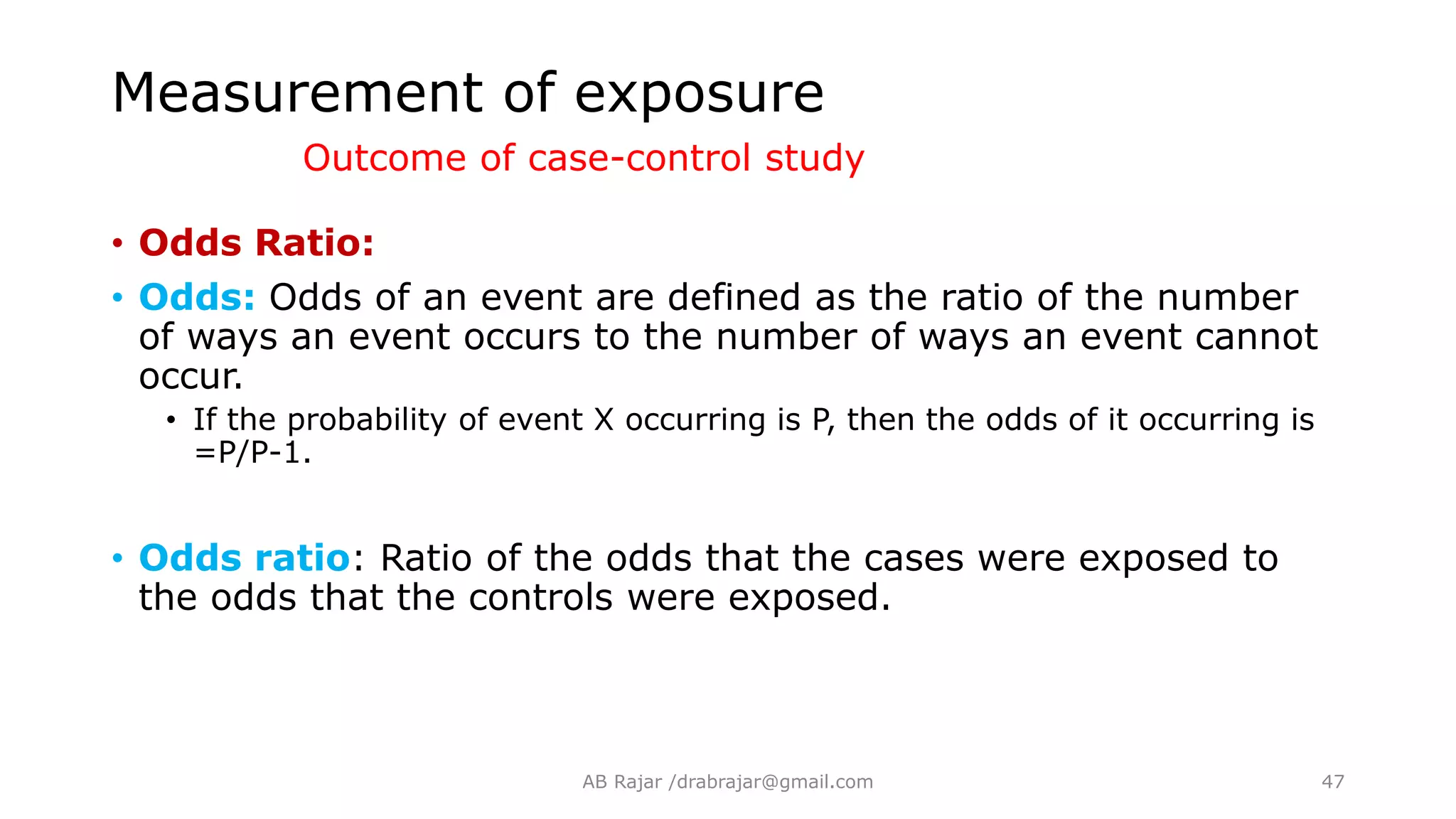 • Odds Ratio:
• Odds: Odds of an event are defined as the ratio of the number
of ways an event occurs to the number of ways an event cannot
occur.
• If the probability of event X occurring is P, then the odds of it occurring is
=P/P-1.
• Odds ratio: Ratio of the odds that the cases were exposed to
the odds that the controls were exposed.
Measurement of exposure
Outcome of case-control study
AB Rajar /drabrajar@gmail.com 47
 