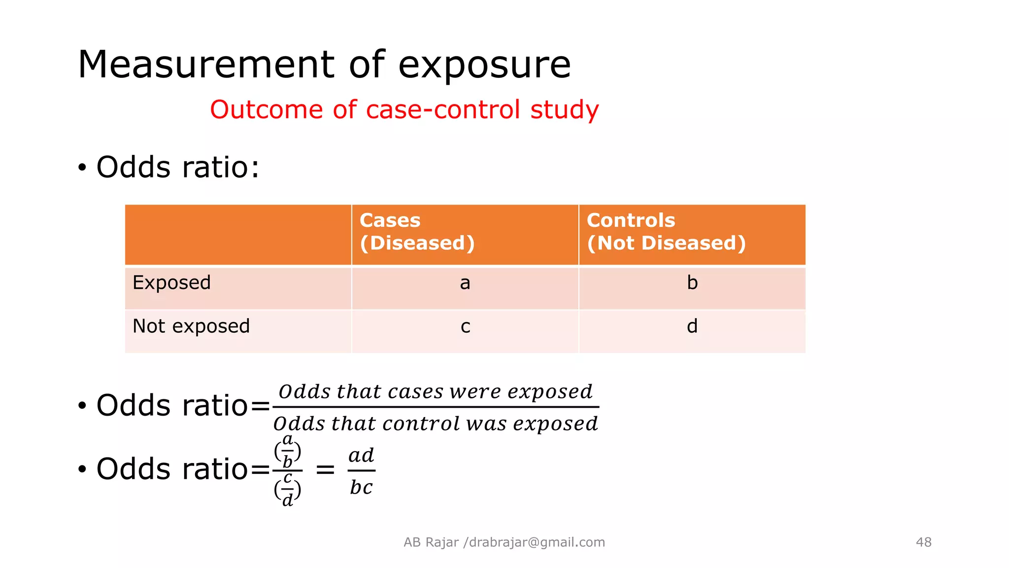 Measurement of exposure
Outcome of case-control study
• Odds ratio:
• Odds ratio=
𝑂𝑑𝑑𝑠 𝑡ℎ𝑎𝑡 𝑐𝑎𝑠𝑒𝑠 𝑤𝑒𝑟𝑒 𝑒𝑥𝑝𝑜𝑠𝑒𝑑
𝑂𝑑𝑑𝑠 𝑡ℎ𝑎𝑡 𝑐𝑜𝑛𝑡𝑟𝑜𝑙 𝑤𝑎𝑠 𝑒𝑥𝑝𝑜𝑠𝑒𝑑
• Odds ratio=
(
𝑎
𝑏
)
(
𝑐
𝑑
)
=
𝑎𝑑
𝑏𝑐
Cases
(Diseased)
Controls
(Not Diseased)
Exposed a b
Not exposed c d
AB Rajar /drabrajar@gmail.com 48
 