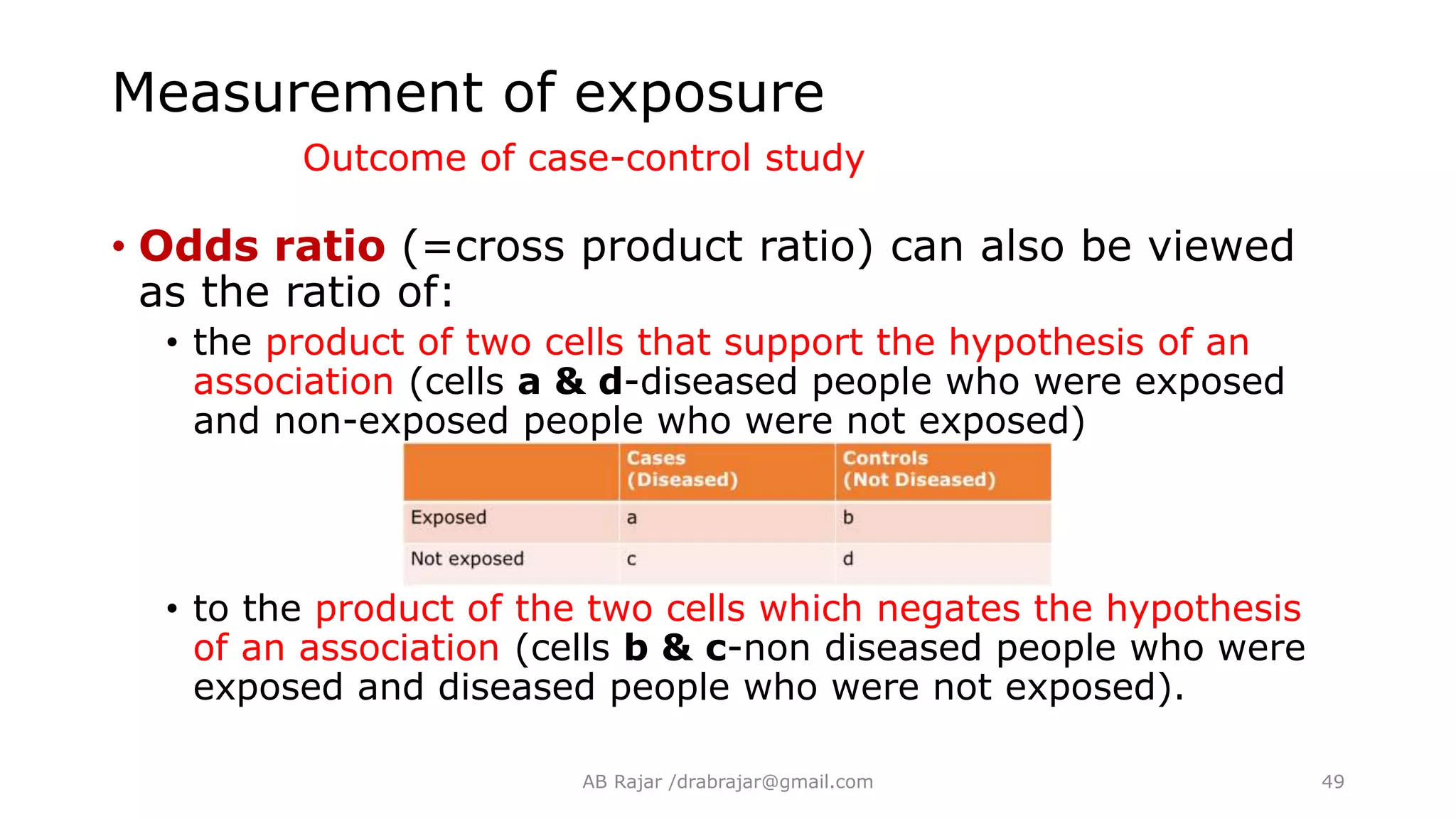 • Odds ratio (=cross product ratio) can also be viewed
as the ratio of:
• the product of two cells that support the hypothesis of an
association (cells a & d-diseased people who were exposed
and non-exposed people who were not exposed)
• to the product of the two cells which negates the hypothesis
of an association (cells b & c-non diseased people who were
exposed and diseased people who were not exposed).
Measurement of exposure
Outcome of case-control study
AB Rajar /drabrajar@gmail.com 49
 