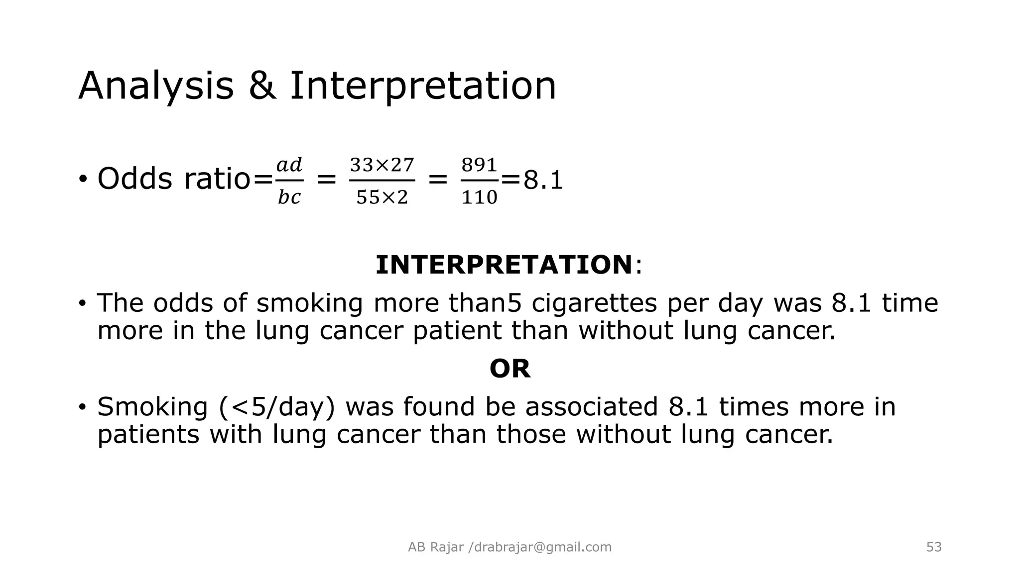• Odds ratio=
𝑎𝑑
𝑏𝑐
=
33×27
55×2
=
891
110
=8.1
INTERPRETATION:
• The odds of smoking more than5 cigarettes per day was 8.1 time
more in the lung cancer patient than without lung cancer.
OR
• Smoking (<5/day) was found be associated 8.1 times more in
patients with lung cancer than those without lung cancer.
Analysis & Interpretation
AB Rajar /drabrajar@gmail.com 53
 