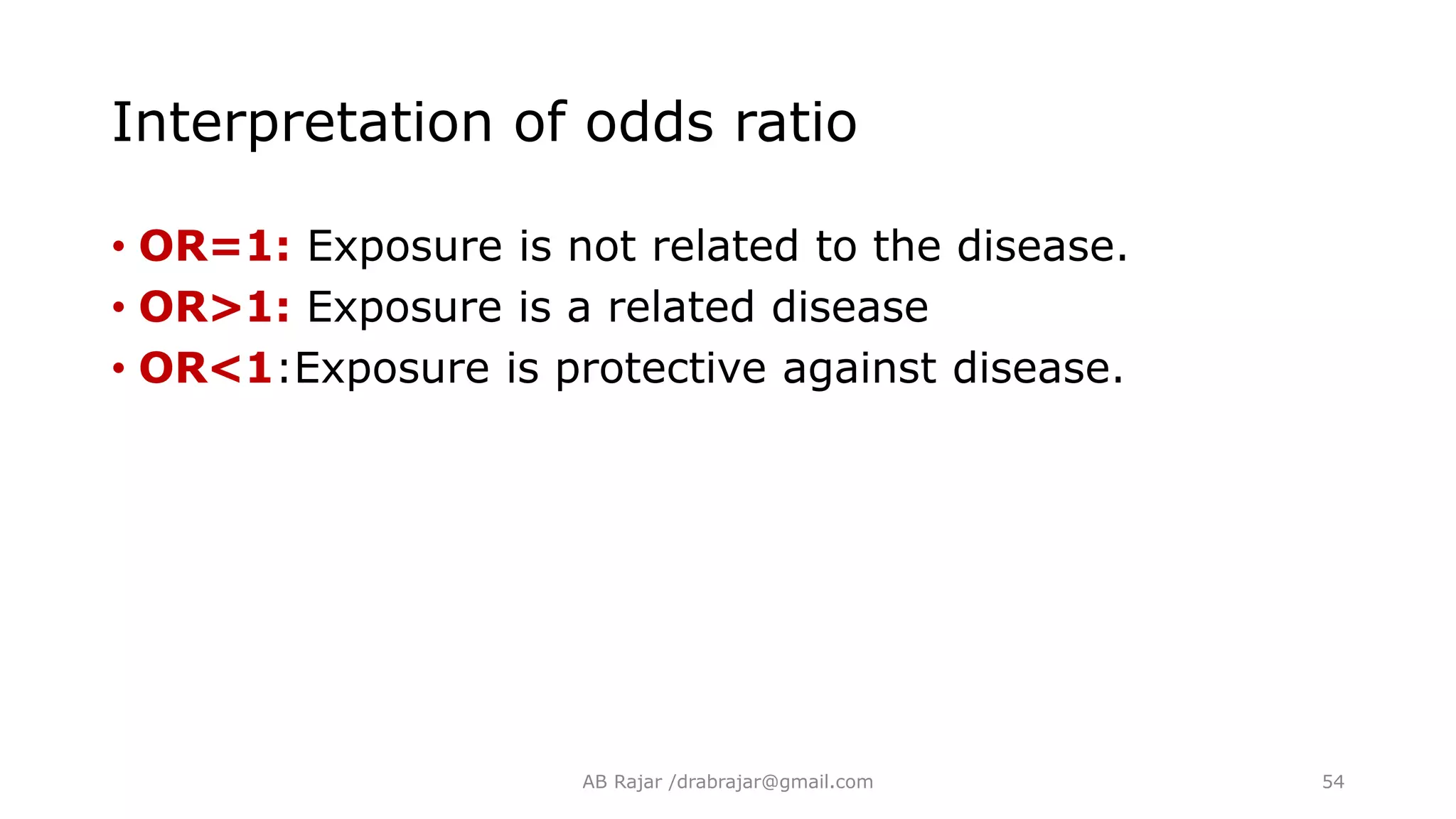 Interpretation of odds ratio
• OR=1: Exposure is not related to the disease.
• OR>1: Exposure is a related disease
• OR<1:Exposure is protective against disease.
AB Rajar /drabrajar@gmail.com 54
 