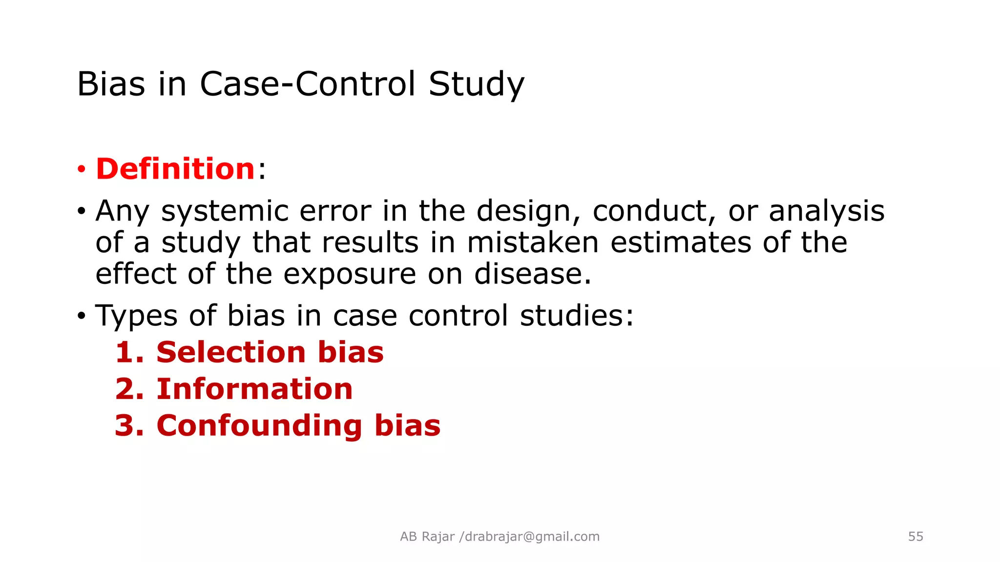 Bias in Case-Control Study
• Definition:
• Any systemic error in the design, conduct, or analysis
of a study that results in mistaken estimates of the
effect of the exposure on disease.
• Types of bias in case control studies:
1. Selection bias
2. Information
3. Confounding bias
AB Rajar /drabrajar@gmail.com 55
 