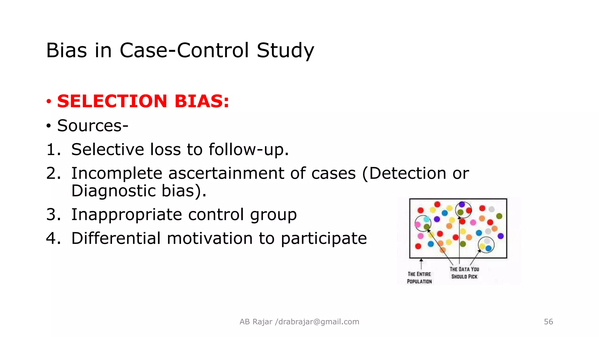 Bias in Case-Control Study
• SELECTION BIAS:
• Sources-
1. Selective loss to follow-up.
2. Incomplete ascertainment of cases (Detection or
Diagnostic bias).
3. Inappropriate control group
4. Differential motivation to participate
AB Rajar /drabrajar@gmail.com 56
 