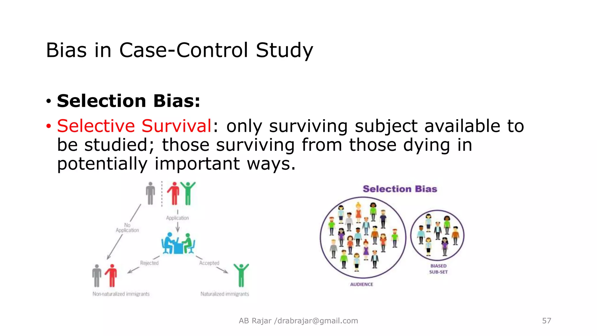 Bias in Case-Control Study
• Selection Bias:
• Selective Survival: only surviving subject available to
be studied; those surviving from those dying in
potentially important ways.
AB Rajar /drabrajar@gmail.com 57
 