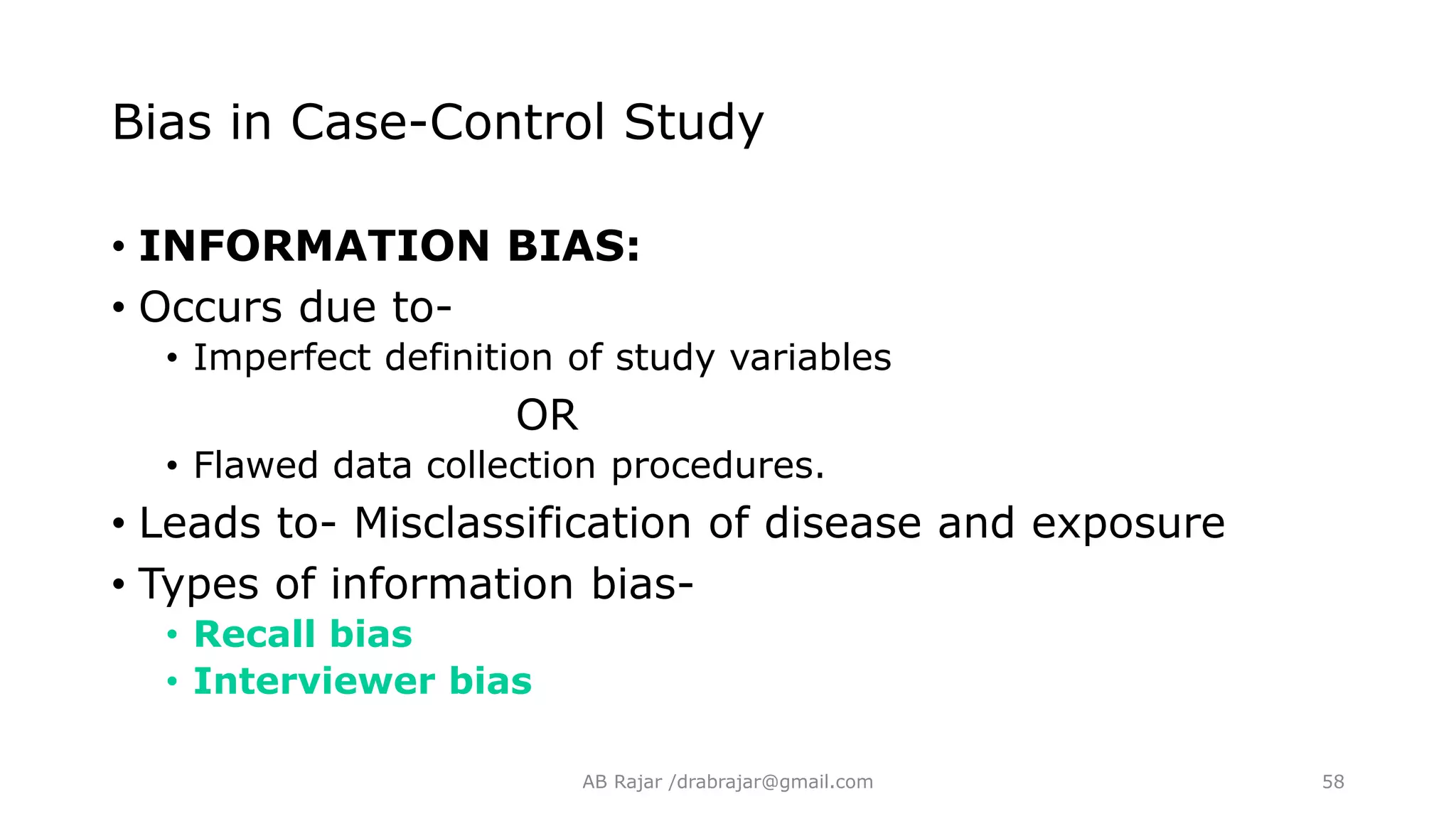 Bias in Case-Control Study
• INFORMATION BIAS:
• Occurs due to-
• Imperfect definition of study variables
OR
• Flawed data collection procedures.
• Leads to- Misclassification of disease and exposure
• Types of information bias-
• Recall bias
• Interviewer bias
AB Rajar /drabrajar@gmail.com 58
 