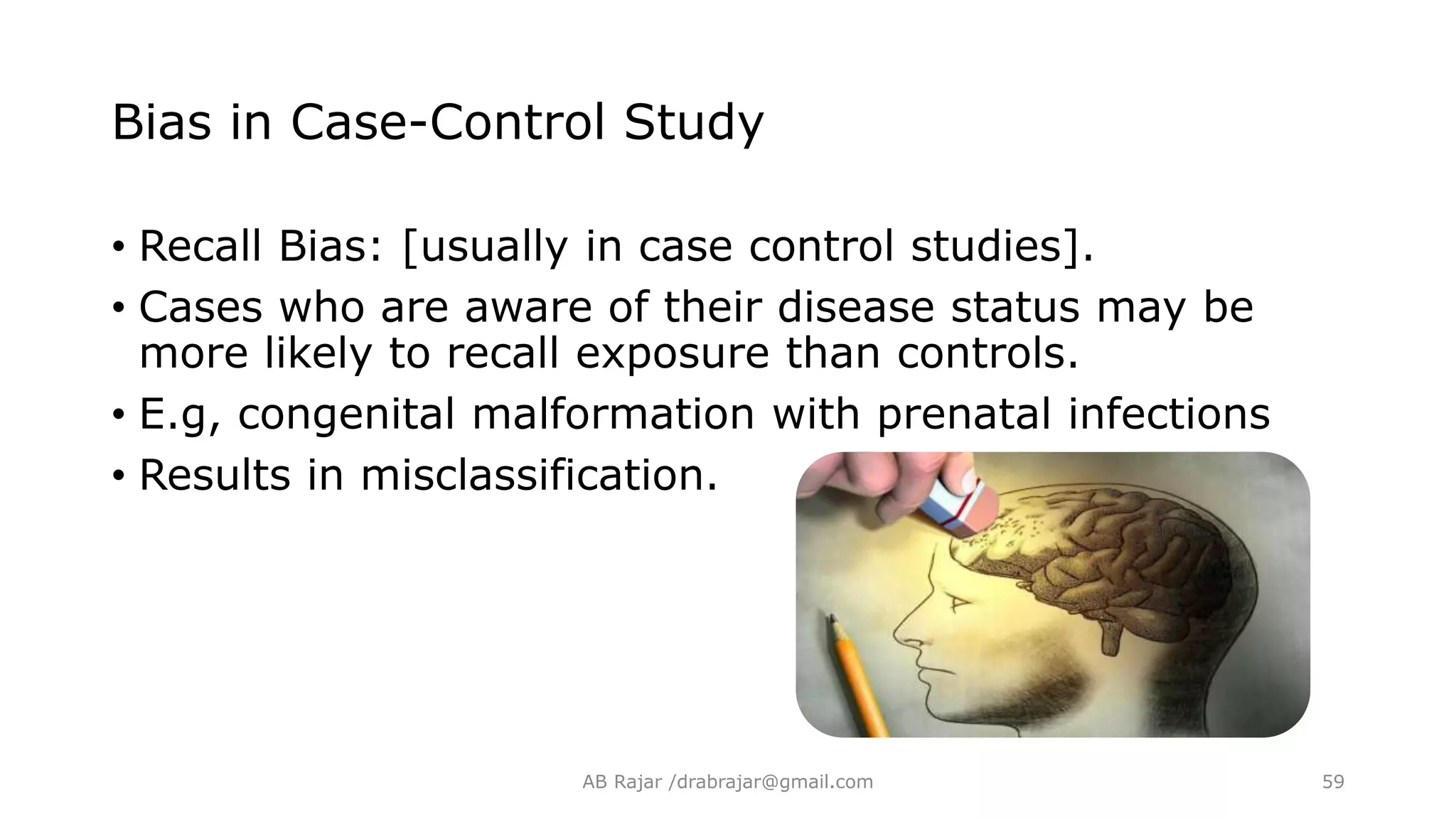 Bias in Case-Control Study
• Recall Bias: [usually in case control studies].
• Cases who are aware of their disease status may be
more likely to recall exposure than controls.
• E.g, congenital malformation with prenatal infections
• Results in misclassification.
AB Rajar /drabrajar@gmail.com 59
 