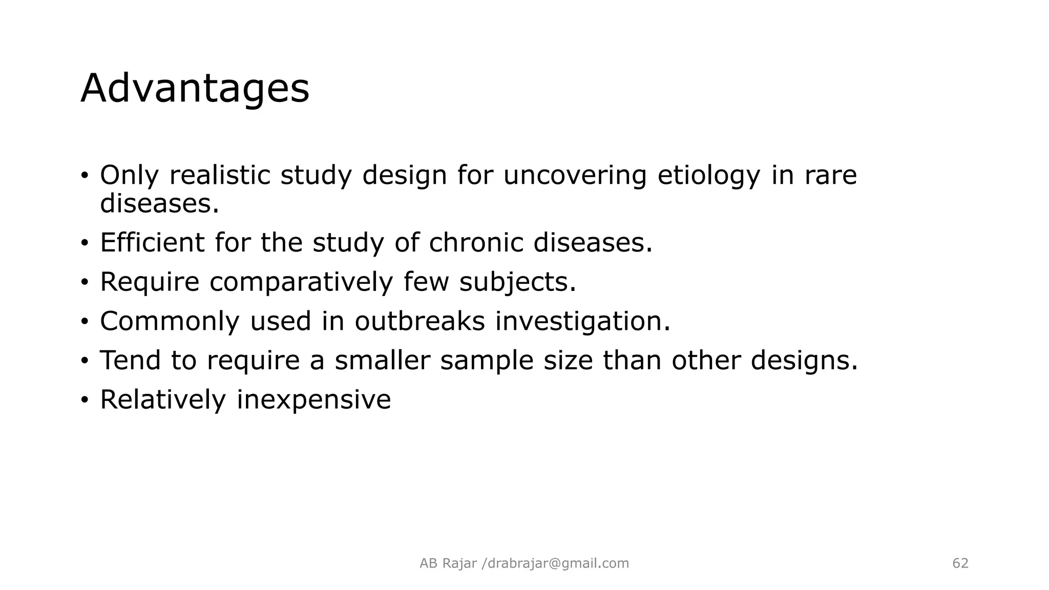Advantages
• Only realistic study design for uncovering etiology in rare
diseases.
• Efficient for the study of chronic diseases.
• Require comparatively few subjects.
• Commonly used in outbreaks investigation.
• Tend to require a smaller sample size than other designs.
• Relatively inexpensive
AB Rajar /drabrajar@gmail.com 62
 