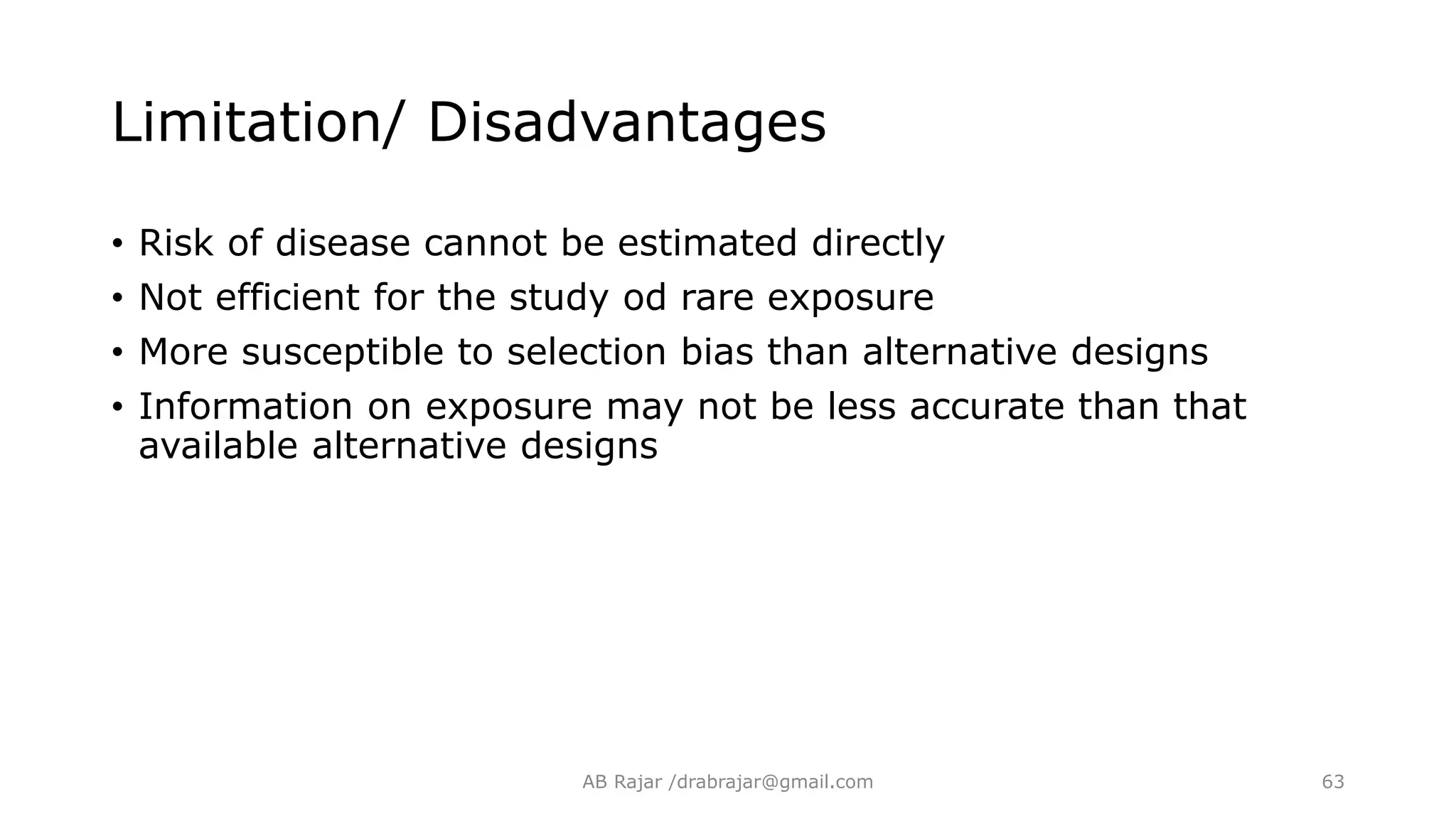 Limitation/ Disadvantages
• Risk of disease cannot be estimated directly
• Not efficient for the study od rare exposure
• More susceptible to selection bias than alternative designs
• Information on exposure may not be less accurate than that
available alternative designs
AB Rajar /drabrajar@gmail.com 63
 